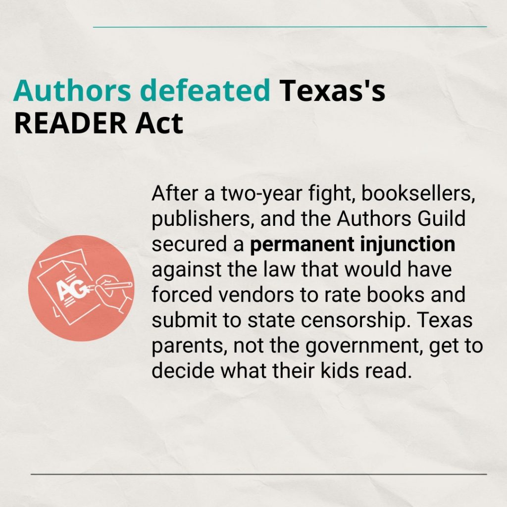 Text: Authors defeated Texas's READER Act After a two-year fight, booksellers, publishers, and the Authors Guild secured a permanent injunction against the law that would have forced vendors to rate books and submit to state censorship. Texas parents, not the government, get to decide what their kids read.