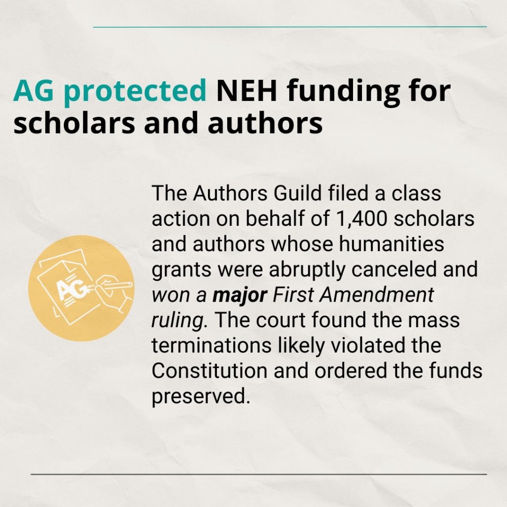 Text: AG protected NEH funding for scholars and authors The Authors Guild filed a class action on behalf of 1,400 scholars and authors whose humanities grants were abruptly canceled and won a major First Amendment ruling. The court found the mass terminations likely violated the Constitution and ordered the funds preserved.