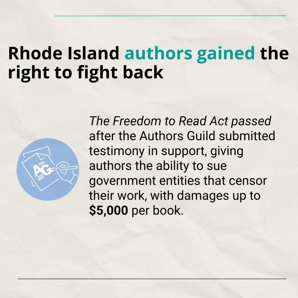 Text: Rhode Island authors gained the right to fight back The Freedom to Read Act passed after the Authors Guild submitted testimony in support, giving authors the ability to sue government entities that censor their work, with damages up to $5,000 per book.