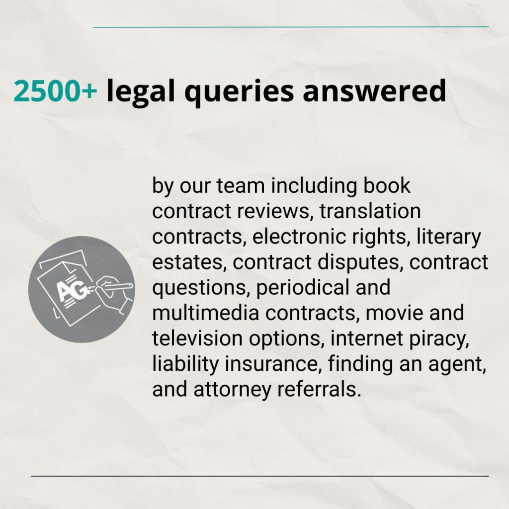 Text: 2500+ legal queries answered by our team including book contract reviews, translation contracts, electronic rights, literary estates, contract disputes, contract questions, periodical and multimedia contracts, movie and television options, internet piracy, liability insurance, finding an agent, and attorney referrals.